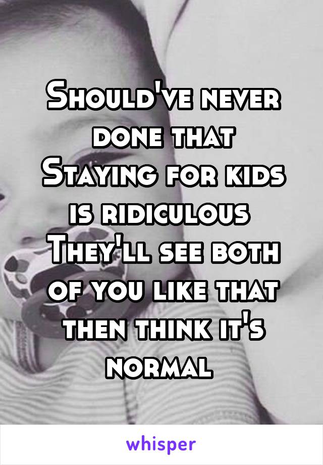 Should've never done that
Staying for kids is ridiculous 
They'll see both of you like that then think it's normal 