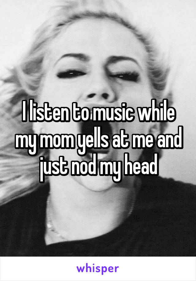 I listen to music while my mom yells at me and just nod my head