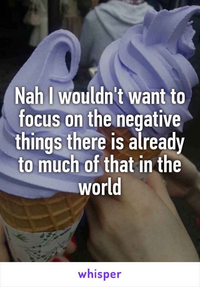 Nah I wouldn't want to focus on the negative things there is already to much of that in the world