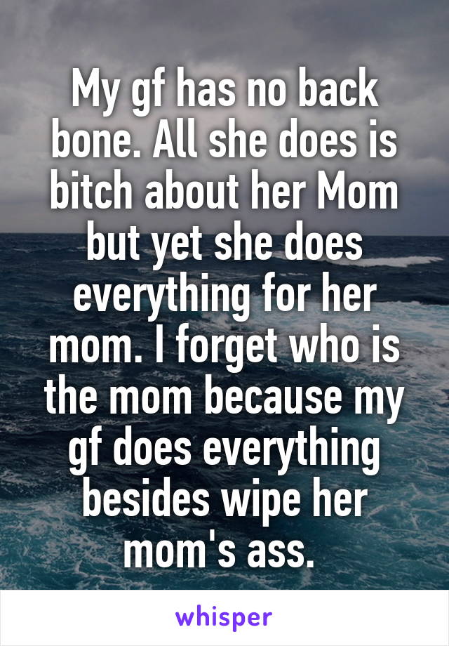 My gf has no back bone. All she does is bitch about her Mom but yet she does everything for her mom. I forget who is the mom because my gf does everything besides wipe her mom's ass. 