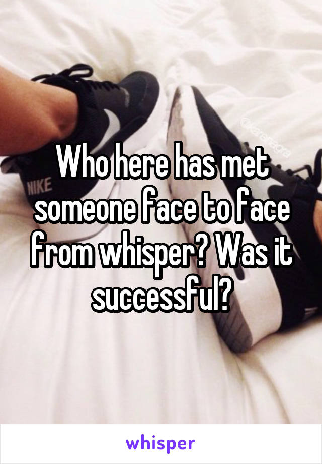 Who here has met someone face to face from whisper? Was it successful?