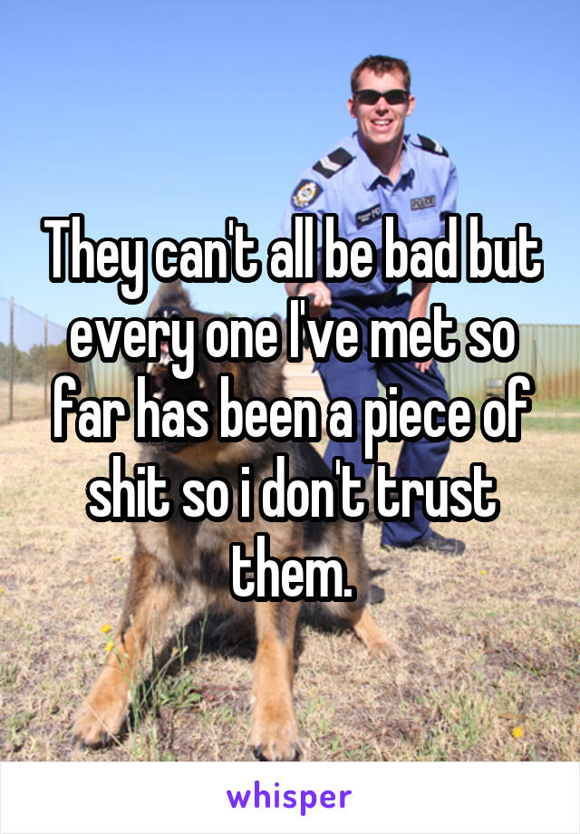 They can't all be bad but every one I've met so far has been a piece of shit so i don't trust them.