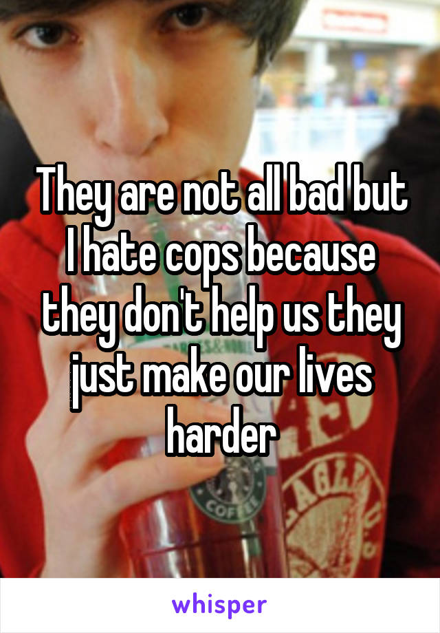 They are not all bad but I hate cops because they don't help us they just make our lives harder