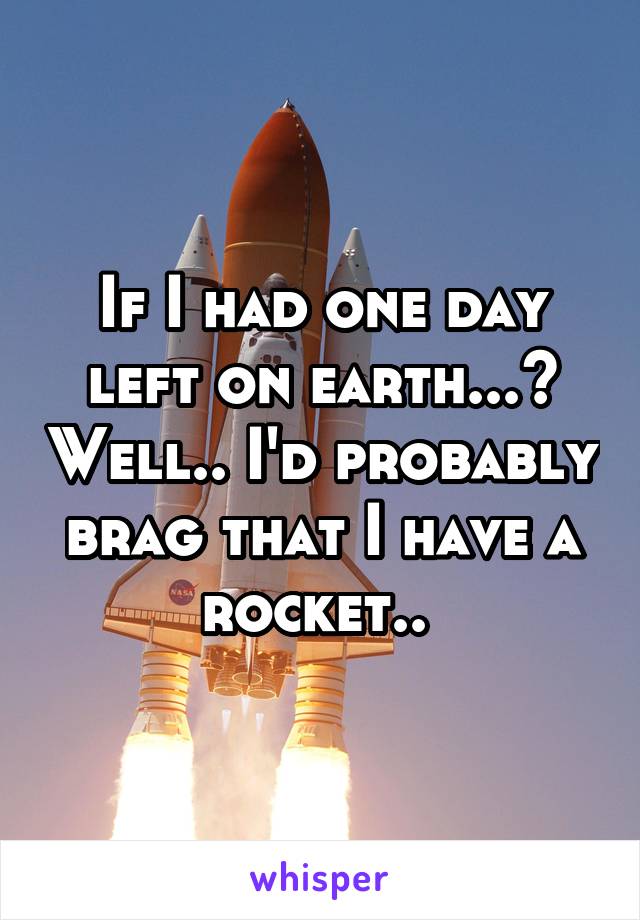 If I had one day left on earth...? Well.. I'd probably brag that I have a rocket.. 