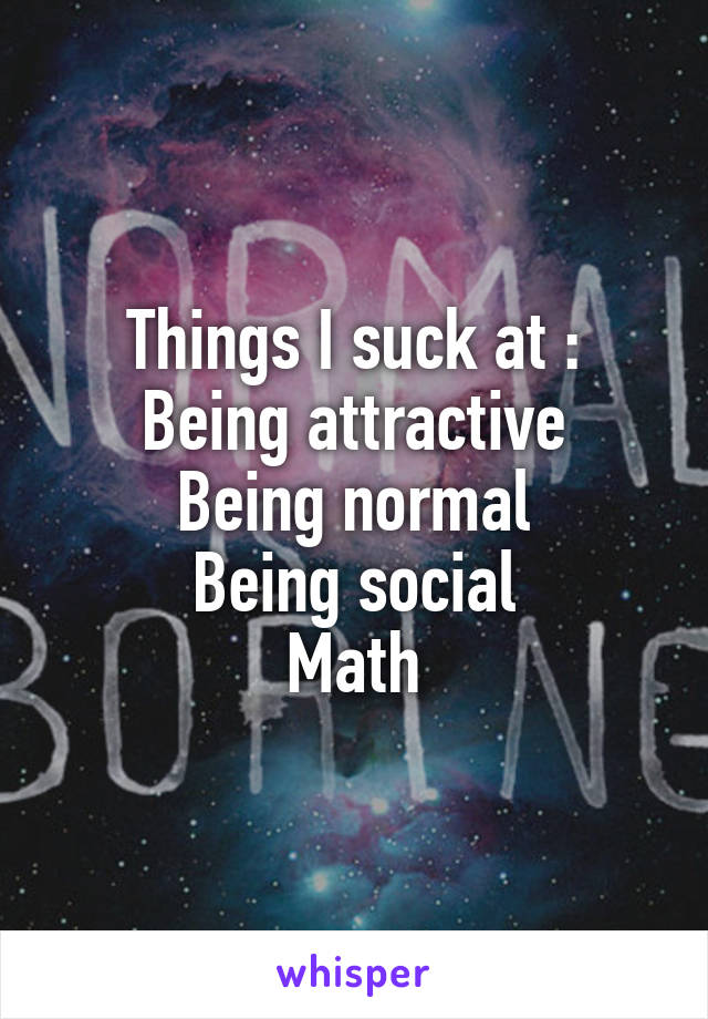 Things I suck at :
Being attractive
Being normal
Being social
Math