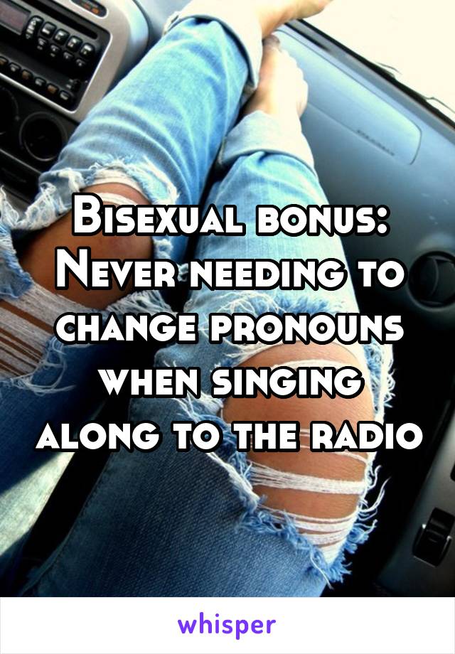 Bisexual bonus:
Never needing to change pronouns when singing along to the radio