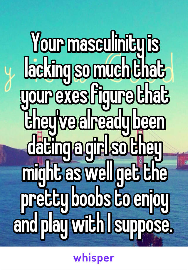 Your masculinity is lacking so much that your exes figure that they've already been dating a girl so they might as well get the pretty boobs to enjoy and play with I suppose. 