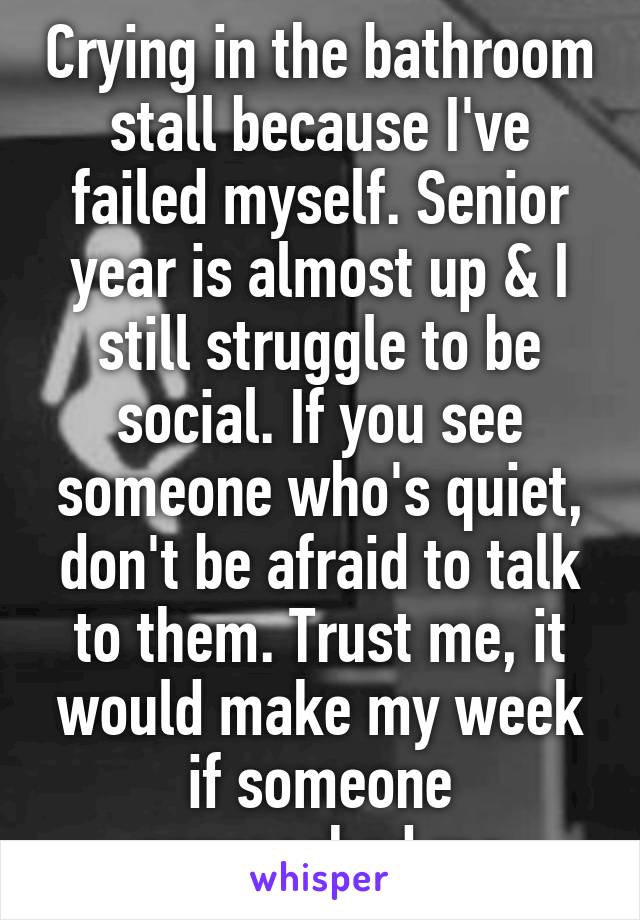 Crying in the bathroom stall because I've failed myself. Senior year is almost up & I still struggle to be social. If you see someone who's quiet, don't be afraid to talk to them. Trust me, it would make my week if someone approached me