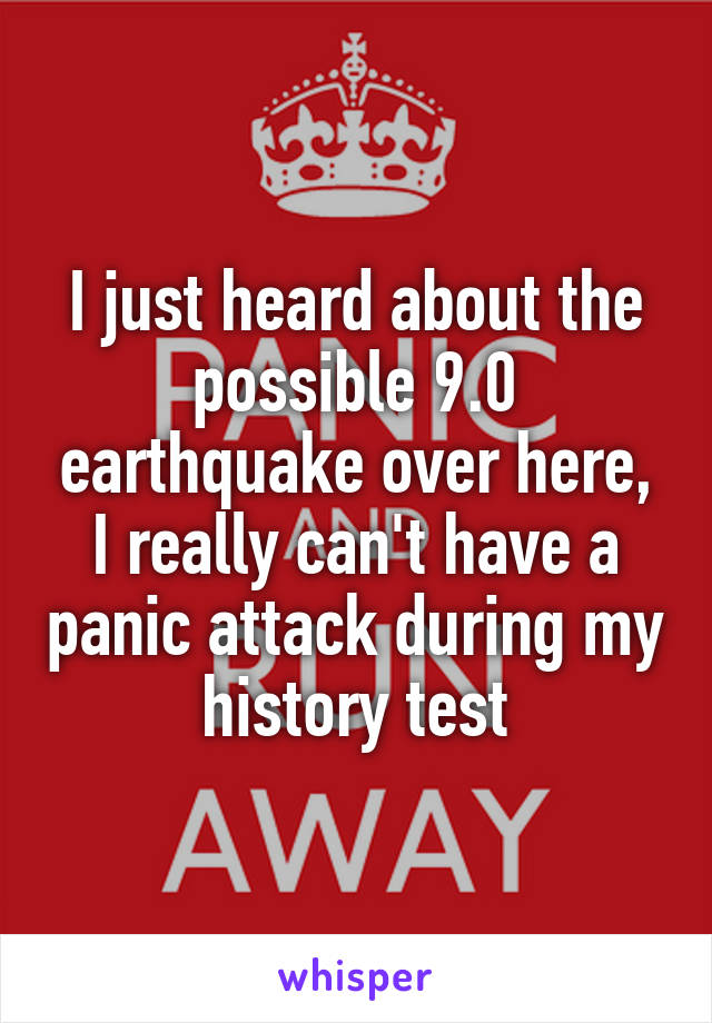 I just heard about the possible 9.0 earthquake over here, I really can't have a panic attack during my history test