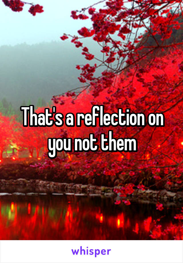 That's a reflection on you not them