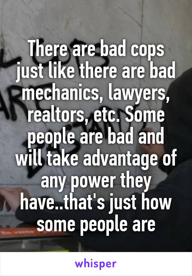 There are bad cops just like there are bad mechanics, lawyers, realtors, etc. Some people are bad and will take advantage of any power they have..that's just how some people are