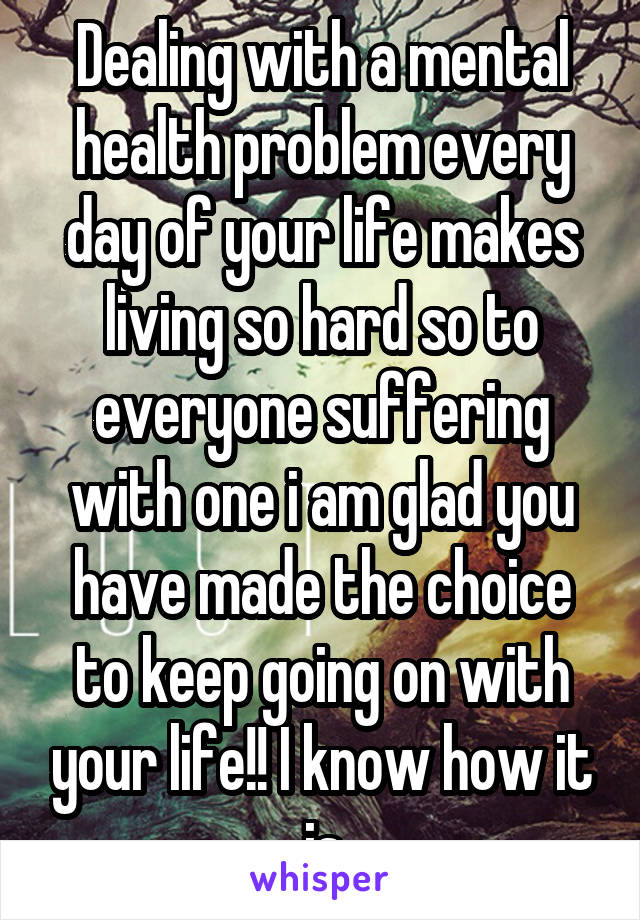 Dealing with a mental health problem every day of your life makes living so hard so to everyone suffering with one i am glad you have made the choice to keep going on with your life!! I know how it is