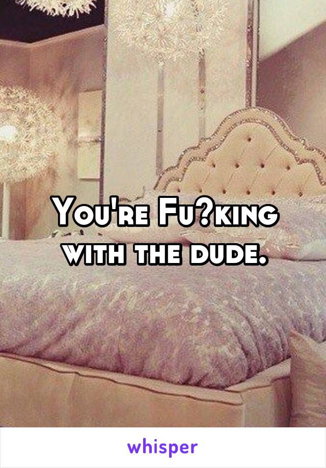 You're Fu<king with the dude.