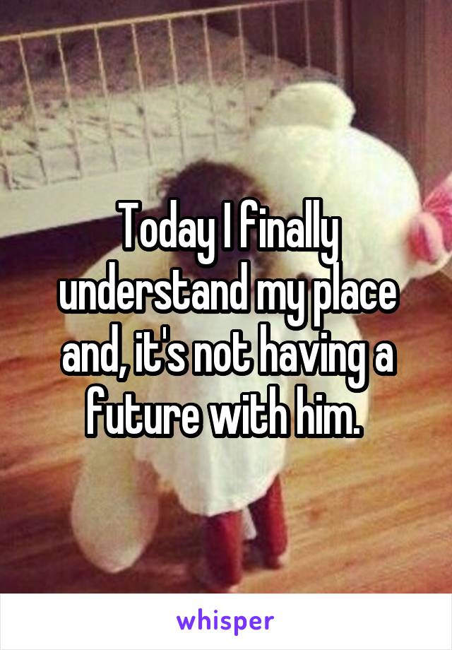 Today I finally understand my place and, it's not having a future with him. 