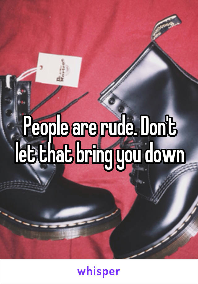 People are rude. Don't let that bring you down