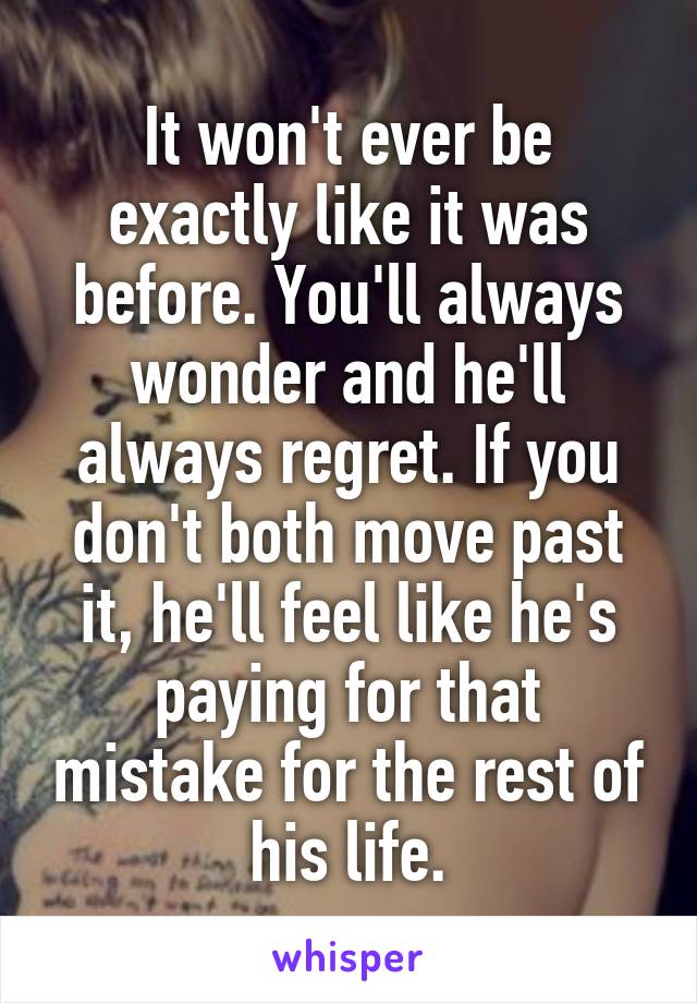 It won't ever be exactly like it was before. You'll always wonder and he'll always regret. If you don't both move past it, he'll feel like he's paying for that mistake for the rest of his life.