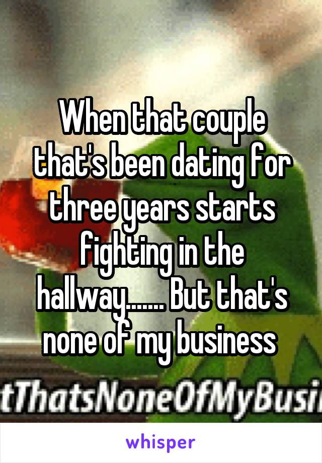 When that couple that's been dating for three years starts fighting in the hallway....... But that's none of my business 