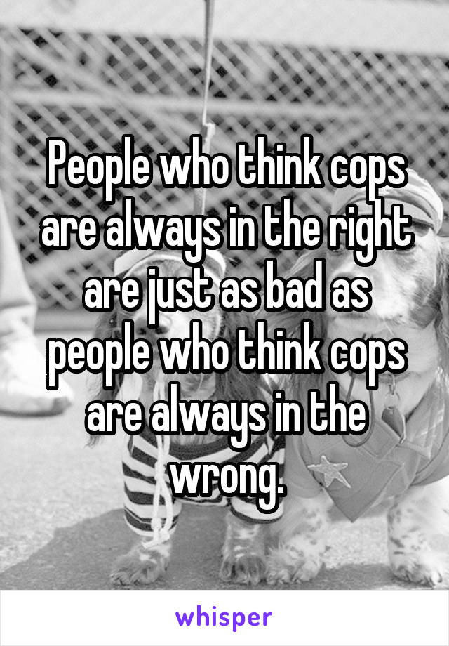 People who think cops are always in the right are just as bad as people who think cops are always in the wrong.