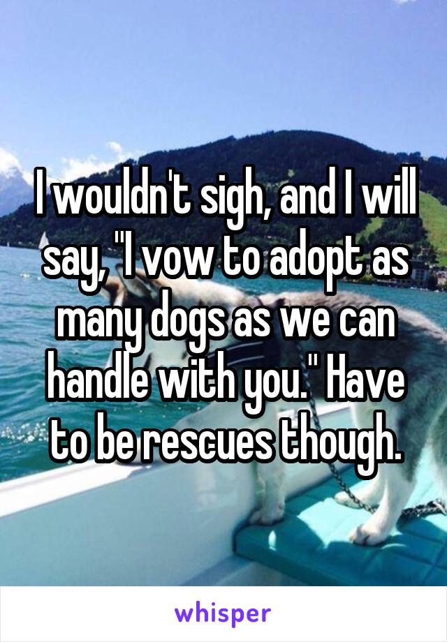 I wouldn't sigh, and I will say, "I vow to adopt as many dogs as we can handle with you." Have to be rescues though.