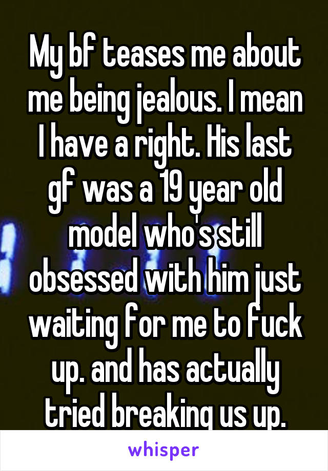 My bf teases me about me being jealous. I mean I have a right. His last gf was a 19 year old model who's still obsessed with him just waiting for me to fuck up. and has actually tried breaking us up.