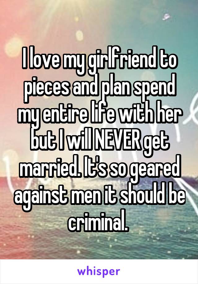 I love my girlfriend to pieces and plan spend my entire life with her but I will NEVER get married. It's so geared against men it should be criminal. 