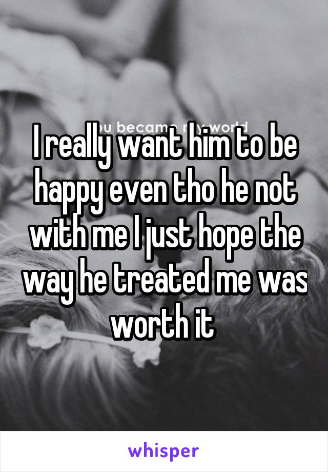 I really want him to be happy even tho he not with me I just hope the way he treated me was worth it 