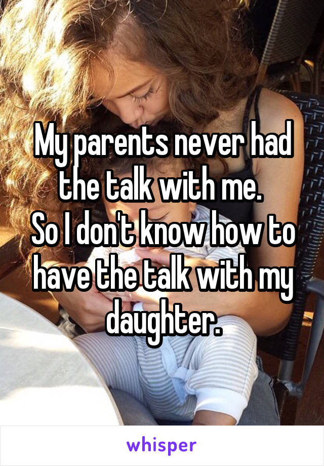 My parents never had the talk with me. 
So I don't know how to have the talk with my daughter.