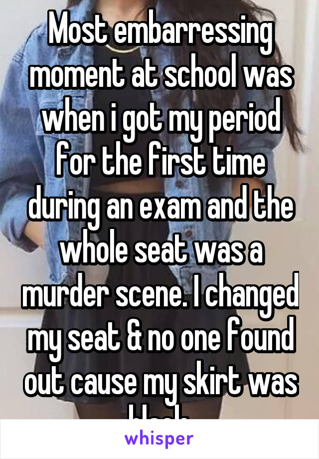 Most embarressing moment at school was when i got my period for the first time during an exam and the whole seat was a murder scene. I changed my seat & no one found out cause my skirt was black.