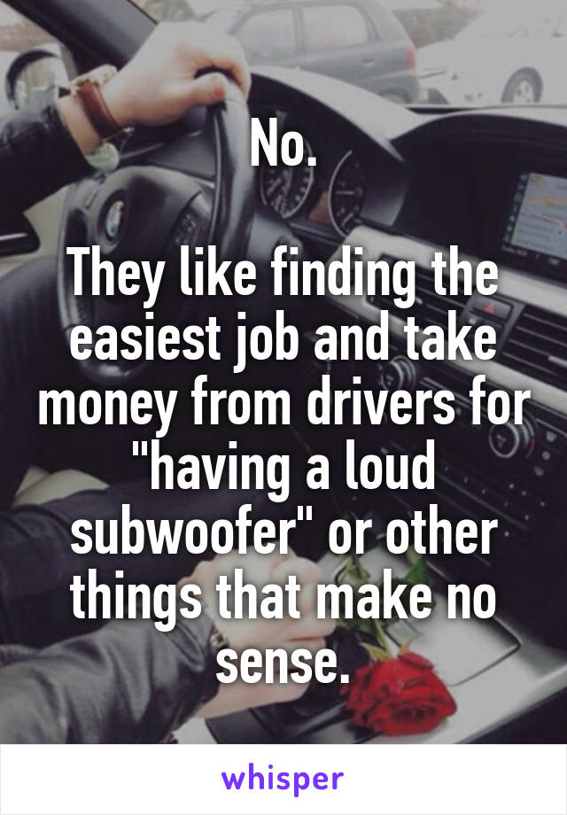 No.

They like finding the easiest job and take money from drivers for "having a loud subwoofer" or other things that make no sense.