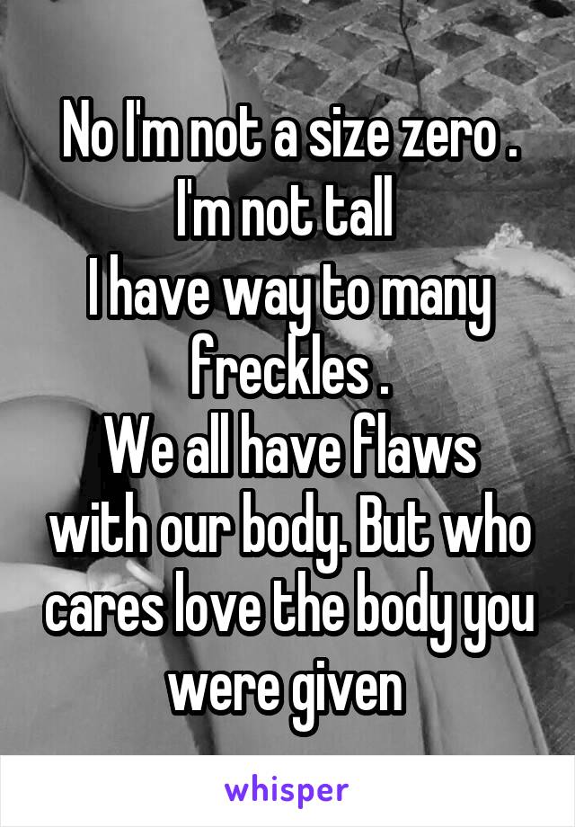 No I'm not a size zero . I'm not tall 
I have way to many freckles .
We all have flaws with our body. But who cares love the body you were given 