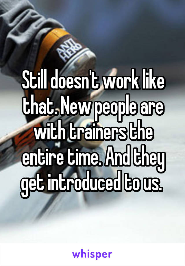 Still doesn't work like that. New people are with trainers the entire time. And they get introduced to us. 