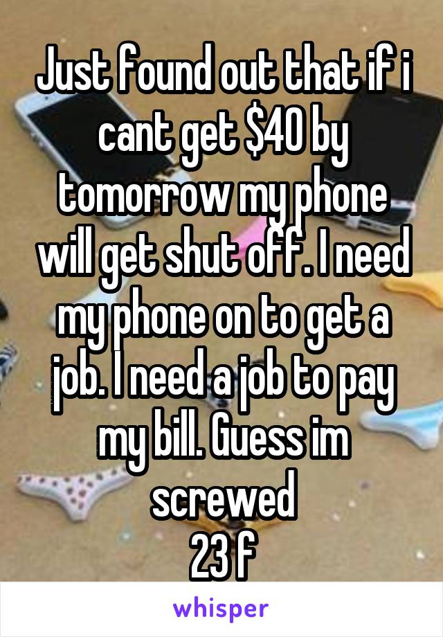 Just found out that if i cant get $40 by tomorrow my phone will get shut off. I need my phone on to get a job. I need a job to pay my bill. Guess im screwed
23 f