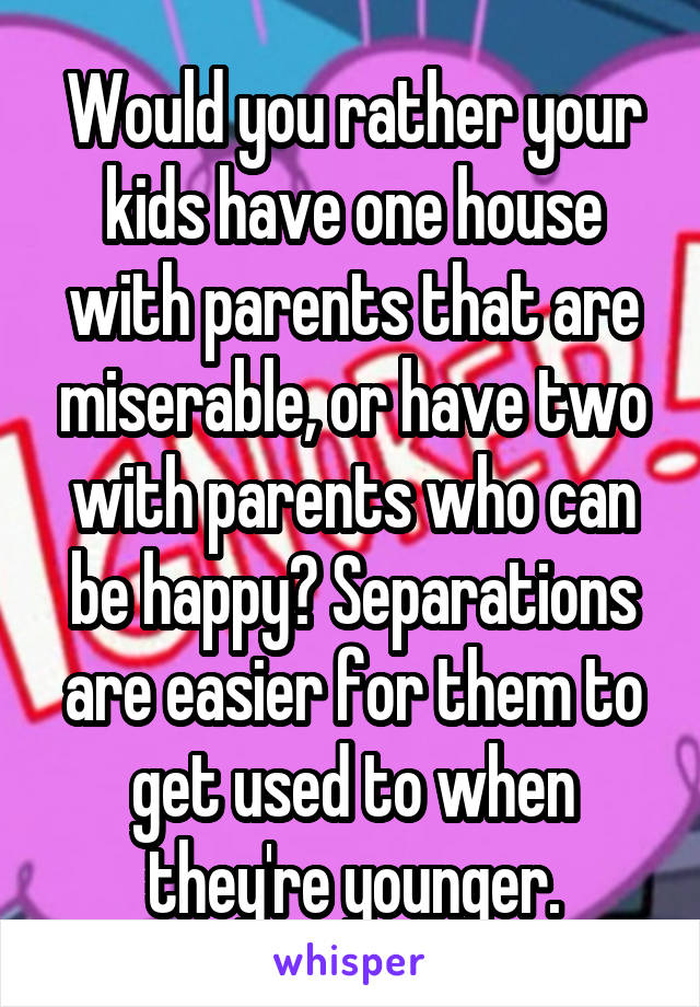 Would you rather your kids have one house with parents that are miserable, or have two with parents who can be happy? Separations are easier for them to get used to when they're younger.