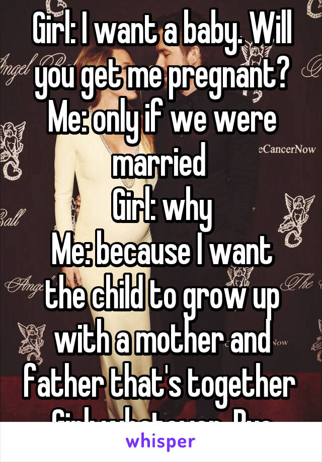 Girl: I want a baby. Will you get me pregnant?
Me: only if we were married 
Girl: why
Me: because I want the child to grow up with a mother and father that's together 
Girl: whatever. Bye