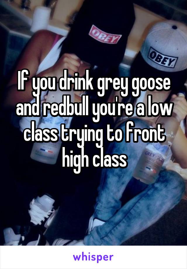 If you drink grey goose and redbull you're a low class trying to front high class
