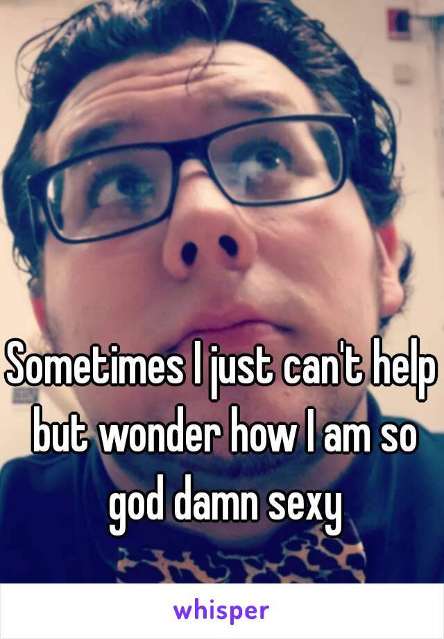 Sometimes I just can't help but wonder how I am so god damn sexy