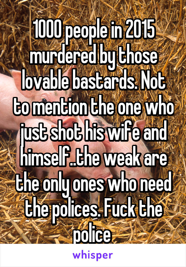 1000 people in 2015 murdered by those lovable bastards. Not to mention the one who just shot his wife and himself..the weak are the only ones who need the polices. Fuck the police 