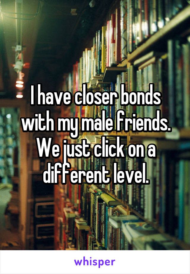 I have closer bonds with my male friends. We just click on a different level.