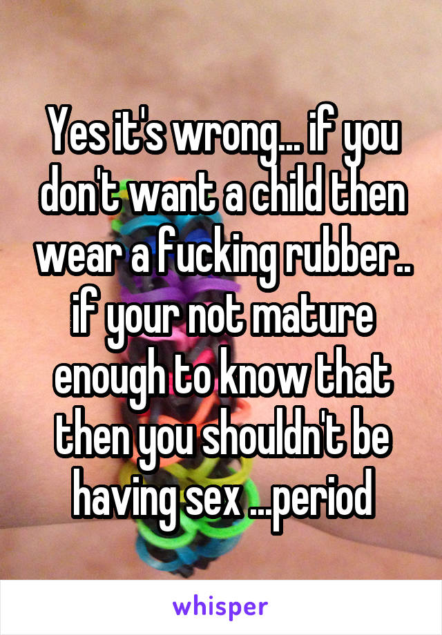 Yes it's wrong... if you don't want a child then wear a fucking rubber.. if your not mature enough to know that then you shouldn't be having sex ...period