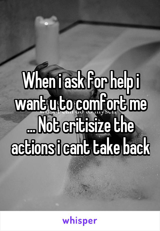 When i ask for help i want u to comfort me ... Not critisize the actions i cant take back