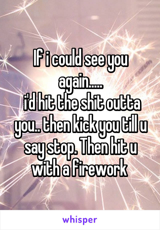 If i could see you again.....
 i'd hit the shit outta you.. then kick you till u say stop. Then hit u with a firework 