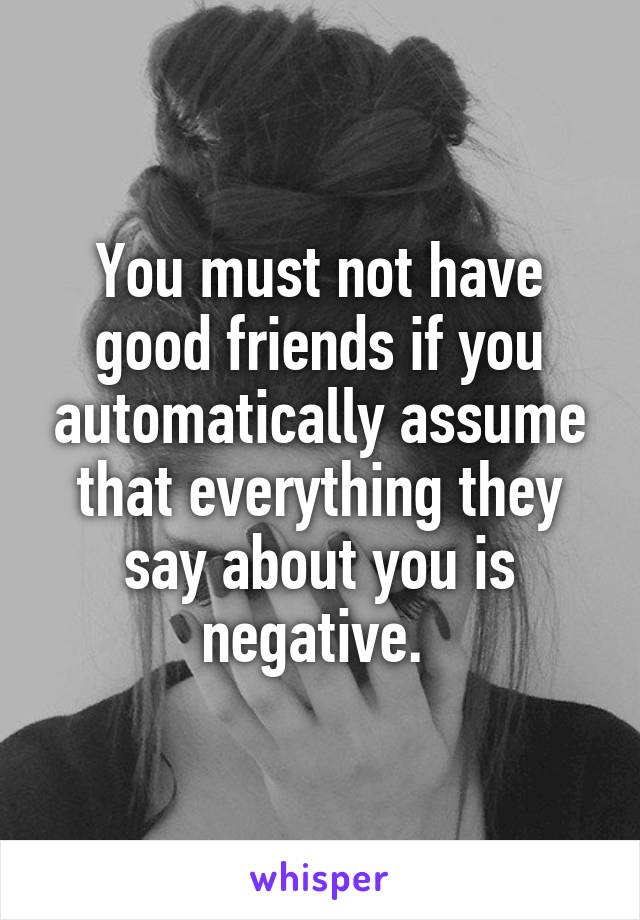 You must not have good friends if you automatically assume that everything they say about you is negative. 