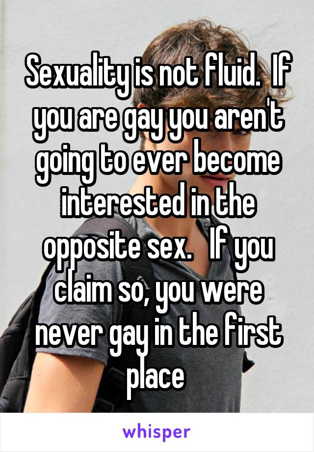 Sexuality is not fluid.  If you are gay you aren't going to ever become interested in the opposite sex.   If you claim so, you were never gay in the first place 