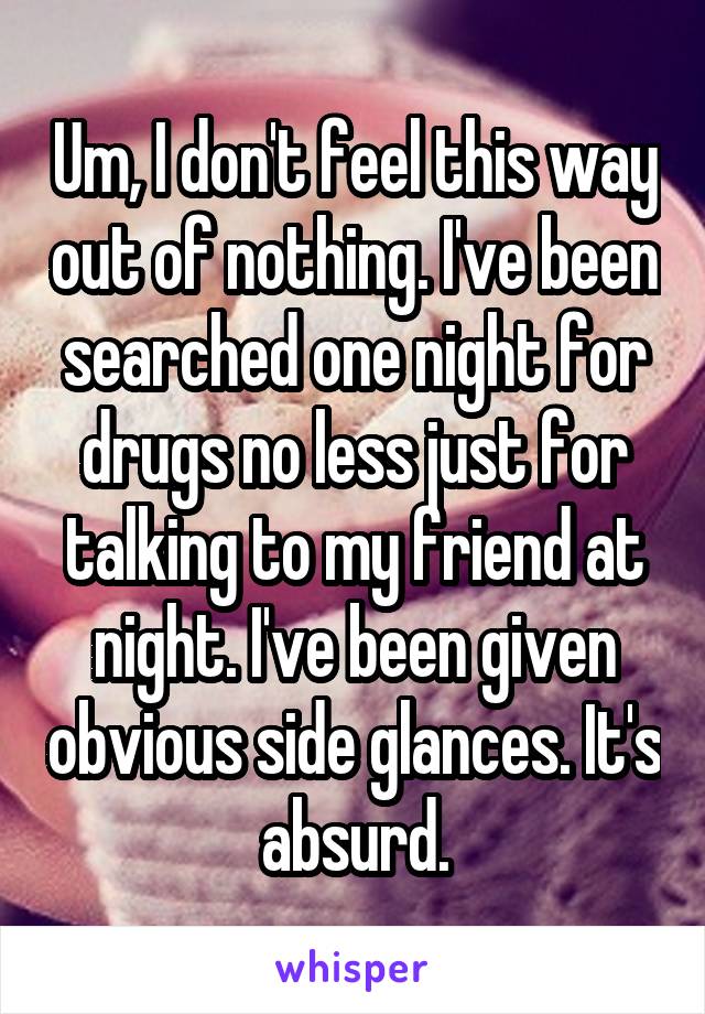 Um, I don't feel this way out of nothing. I've been searched one night for drugs no less just for talking to my friend at night. I've been given obvious side glances. It's absurd.