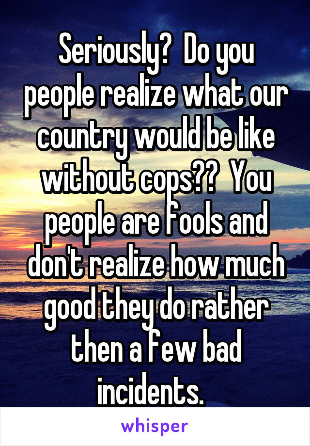 Seriously?  Do you people realize what our country would be like without cops??  You people are fools and don't realize how much good they do rather then a few bad incidents.  