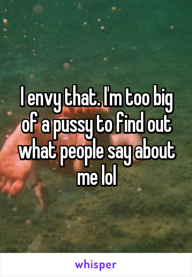 I envy that. I'm too big of a pussy to find out what people say about me lol