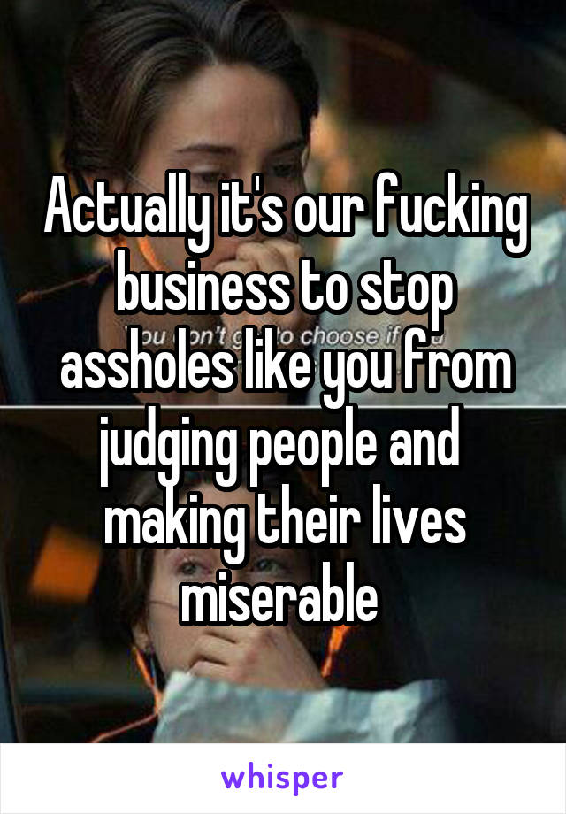 Actually it's our fucking business to stop assholes like you from judging people and 
making their lives miserable 