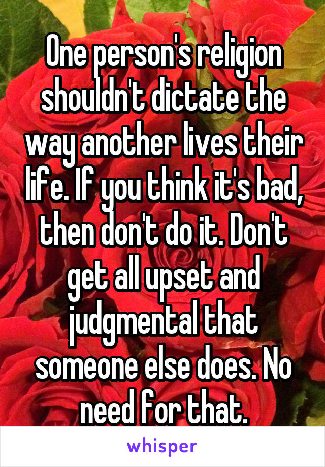 One person's religion shouldn't dictate the way another lives their life. If you think it's bad, then don't do it. Don't get all upset and judgmental that someone else does. No need for that.