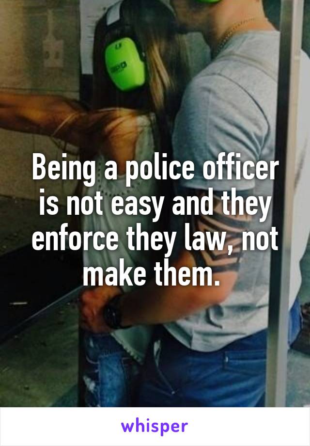 Being a police officer is not easy and they enforce they law, not make them. 