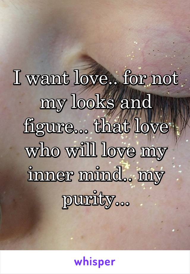 I want love.. for not my looks and figure... that love who will love my inner mind.. my purity...